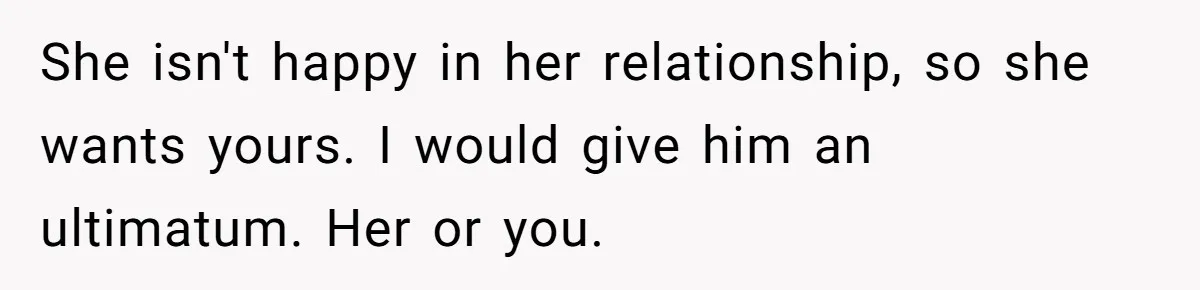 She isn't happy in her relationship, so she wants yours. I would give him an ultimatum. Her or you.