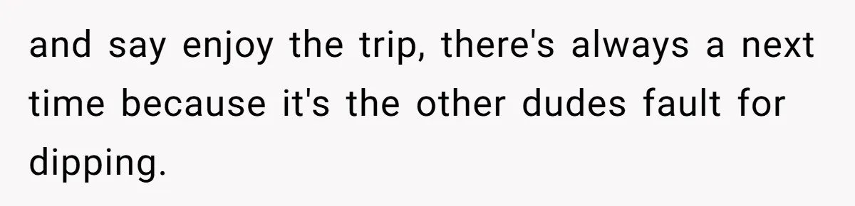 and say enjoy the trip, there's always a next time because it's the other dudes fault for dipping.