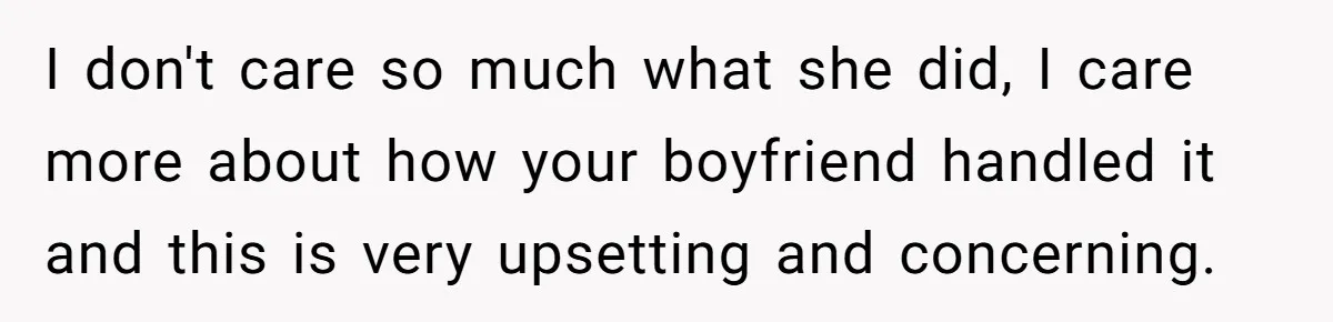 I don't care so much what she did, I care more about how your boyfriend handled it and this is very upsetting and concerning.