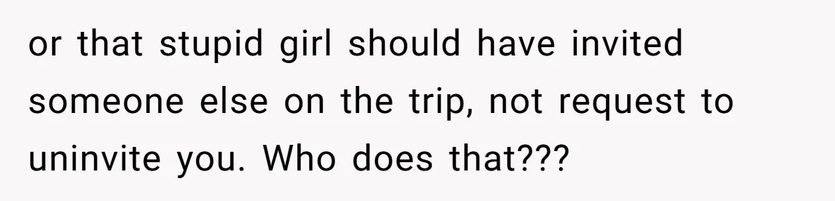 or that stupid girl should have invited someone else on the trip, not request to uninvite you. Who does that???