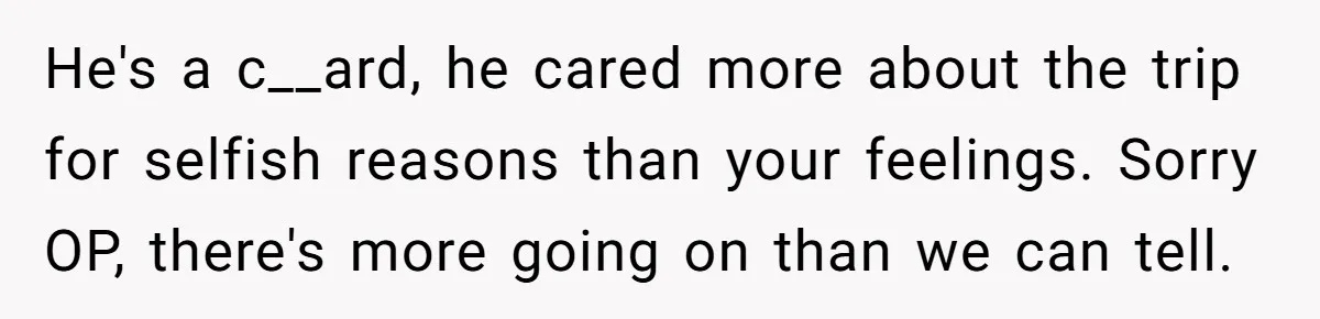 He's a c__ard, he cared more about the trip for selfish reasons than your feelings. Sorry OP, there's more going on than we can tell.