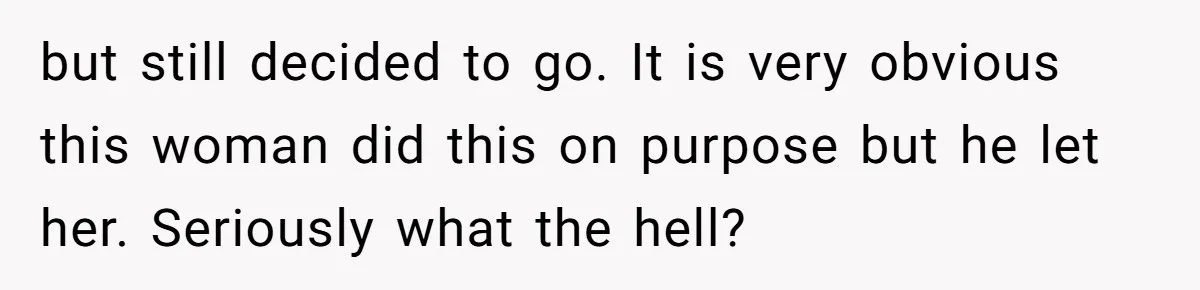 but still decided to go. It is very obvious this woman did this on purpose but he let her. Seriously what the hell?
