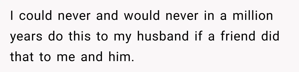 I could never and would never in a million years do this to my husband if a friend did that to me and him.