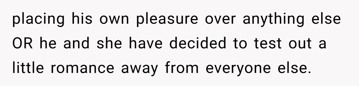 placing his own pleasure over anything else OR he and she have decided to test out a little romance away from everyone else.