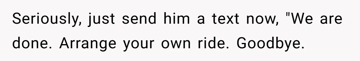 Seriously, just send him a text now, "We are done. Arrange your own ride. Goodbye.