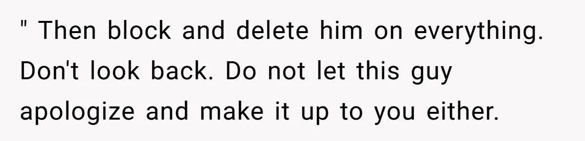 " Then block and delete him on everything. Don't look back. Do not let this guy apologize and make it up to you either.