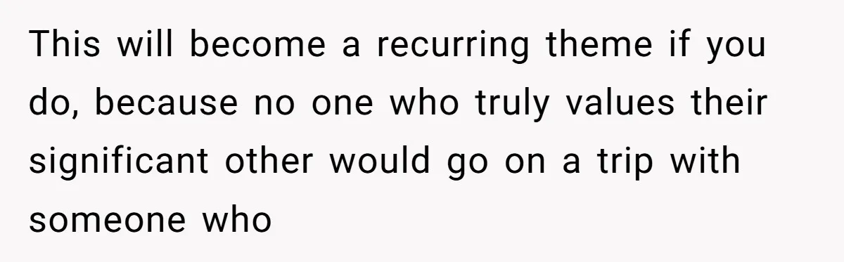 This will become a recurring theme if you do, because no one who truly values their significant other would go on a trip with someone who