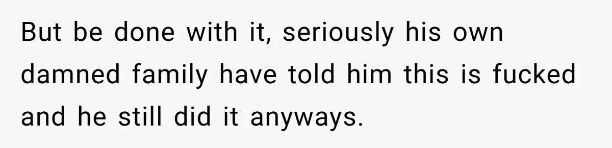 But be done with it, seriously his own damned family have told him this is fucked and he still did it anyways.