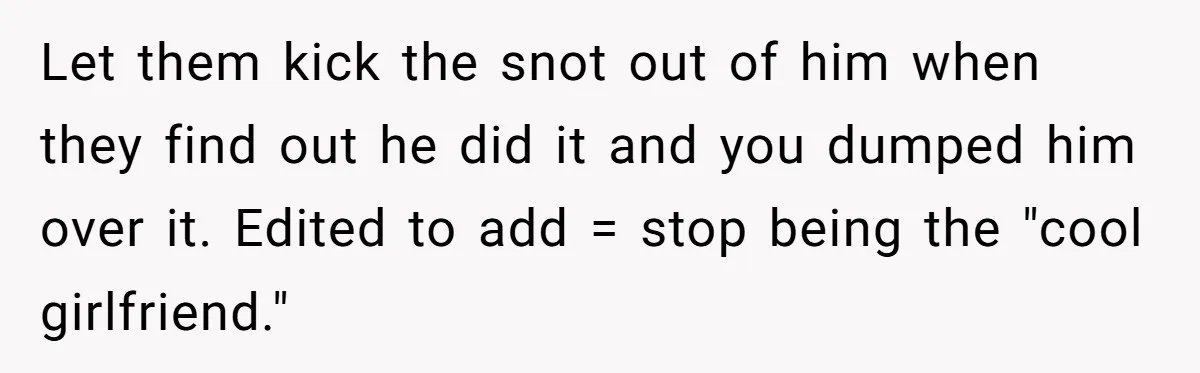 Let them kick the snot out of him when they find out he did it and you dumped him over it. Edited to add = stop being the "cool girlfriend."