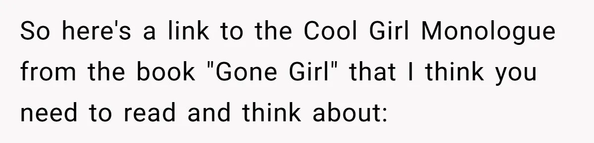 So here's a link to the Cool Girl Monologue from the book "Gone Girl" that I think you need to read and think about: