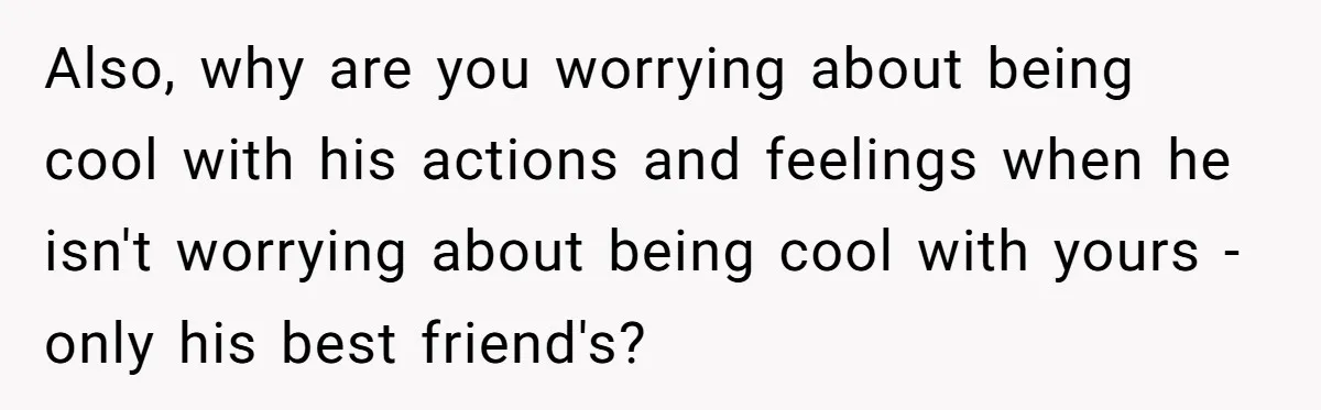 Also, why are you worrying about being cool with his actions and feelings when he isn't worrying about being cool with yours - only his best friend's?