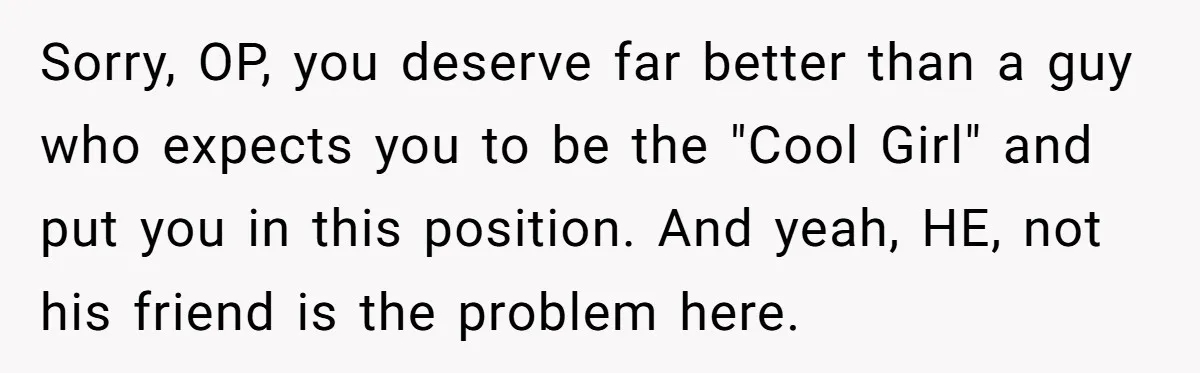 Sorry, OP, you deserve far better than a guy who expects you to be the "Cool Girl" and put you in this position. And yeah, HE, not his friend is...