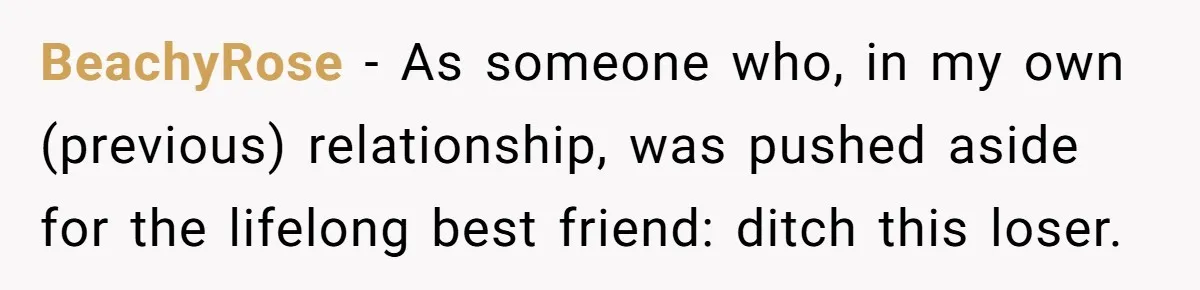 BeachyRose − As someone who, in my own (previous) relationship, was pushed aside for the lifelong best friend: ditch this loser.