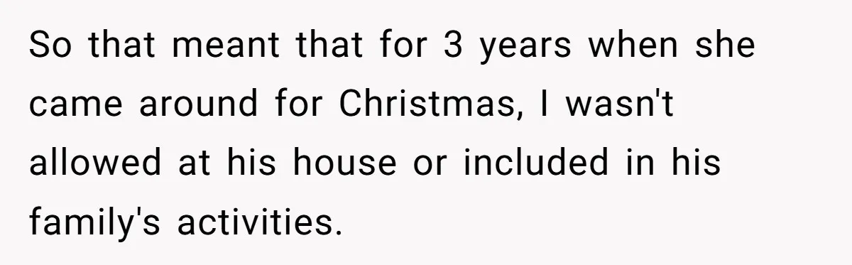 So that meant that for 3 years when she came around for Christmas, I wasn't allowed at his house or included in his family's activities.