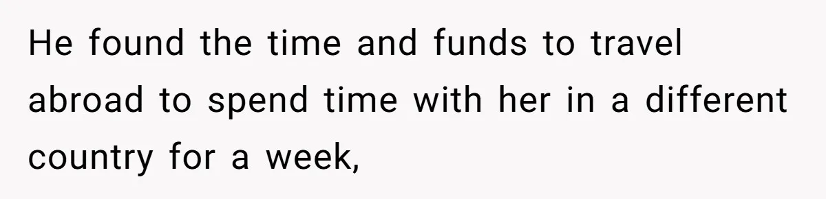 He found the time and funds to travel abroad to spend time with her in a different country for a week,