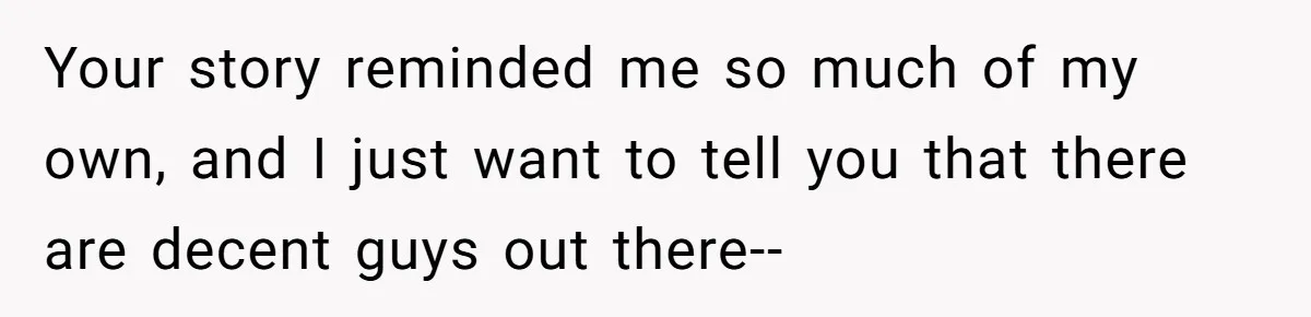 Your story reminded me so much of my own, and I just want to tell you that there are decent guys out there--