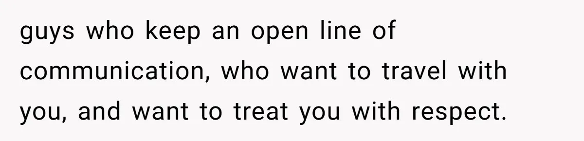 guys who keep an open line of communication, who want to travel with you, and want to treat you with respect.
