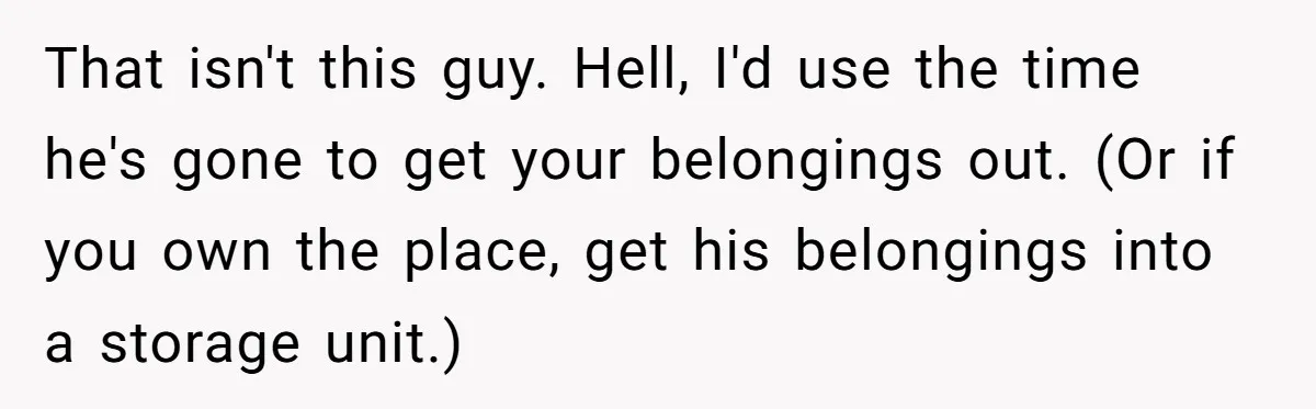 That isn't this guy. Hell, I'd use the time he's gone to get your belongings out. (Or if you own the place, get his belongings into a storage unit.)