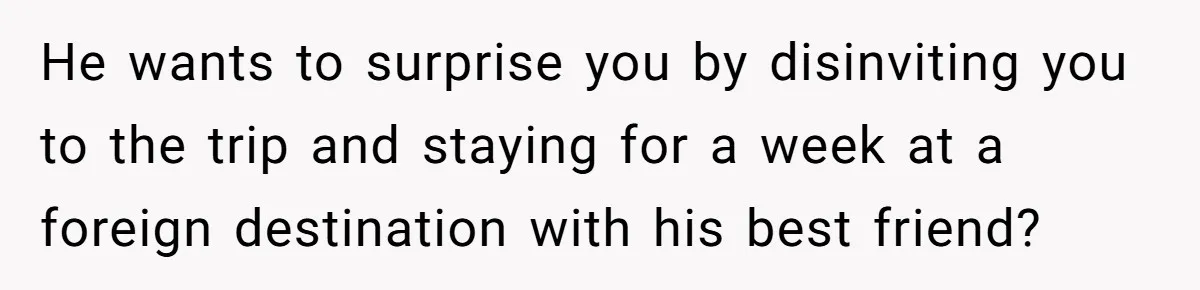 He wants to surprise you by disinviting you to the trip and staying for a week at a foreign destination with his best friend?