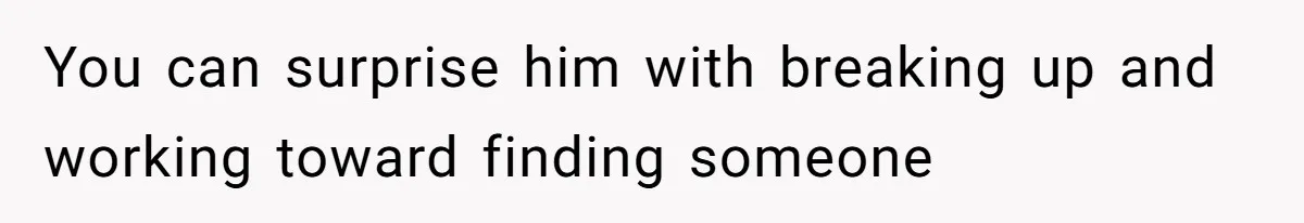 You can surprise him with breaking up and working toward finding someone