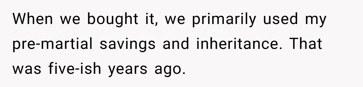 Divorced Man Shuts Down Ex Wife Family Funeral Stay Request At His New House When we bought it, we primarily used my pre-martial savings and inheritance. That was five-ish years ago.