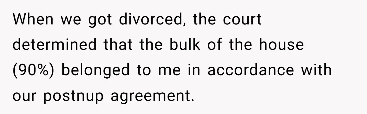 Divorced Man Shuts Down Ex Wife Family Funeral Stay Request At His New House When we got divorced, the court determined that the bulk of the house (90%) belonged to me in accordance with our postnup agreement.