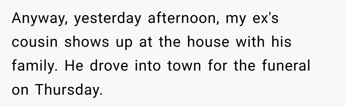 Divorced Man Shuts Down Ex Wife Family Funeral Stay Request At His New House Anyway, yesterday afternoon, my ex's cousin shows up at the house with his family. He drove into town for the funeral on Thursday.