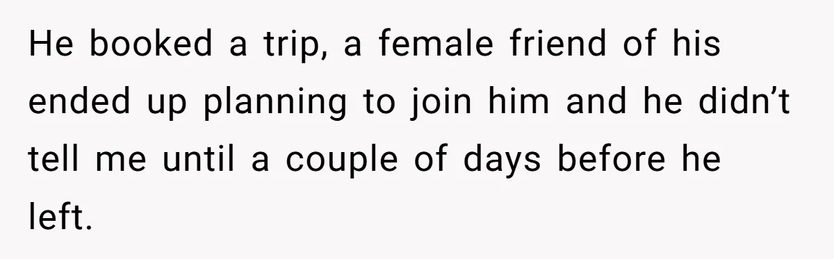 He booked a trip, a female friend of his ended up planning to join him and he didn’t tell me until a couple of days before he left.
