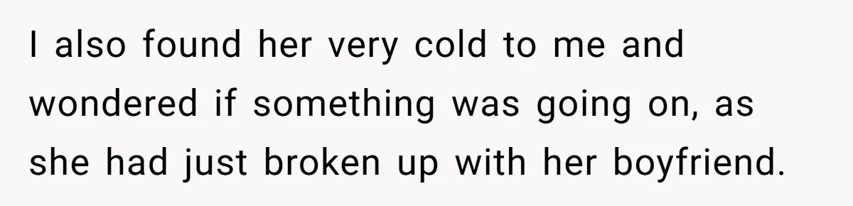 I also found her very cold to me and wondered if something was going on, as she had just broken up with her boyfriend.