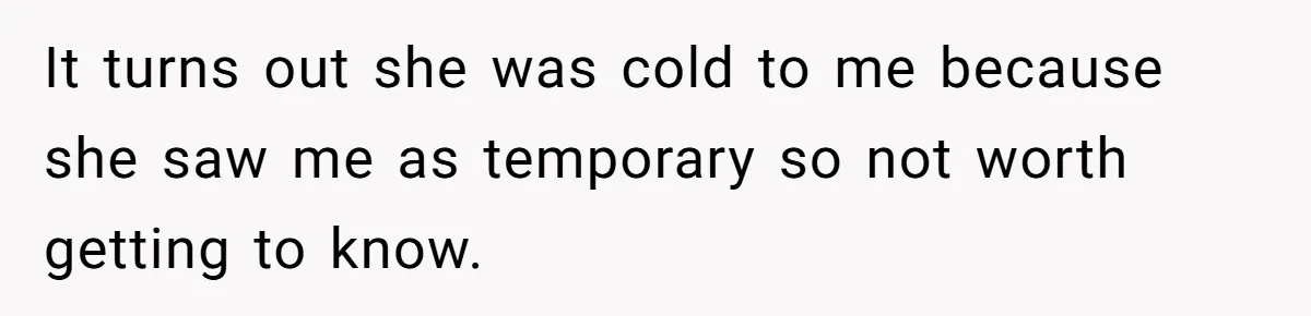 It turns out she was cold to me because she saw me as temporary so not worth getting to know.