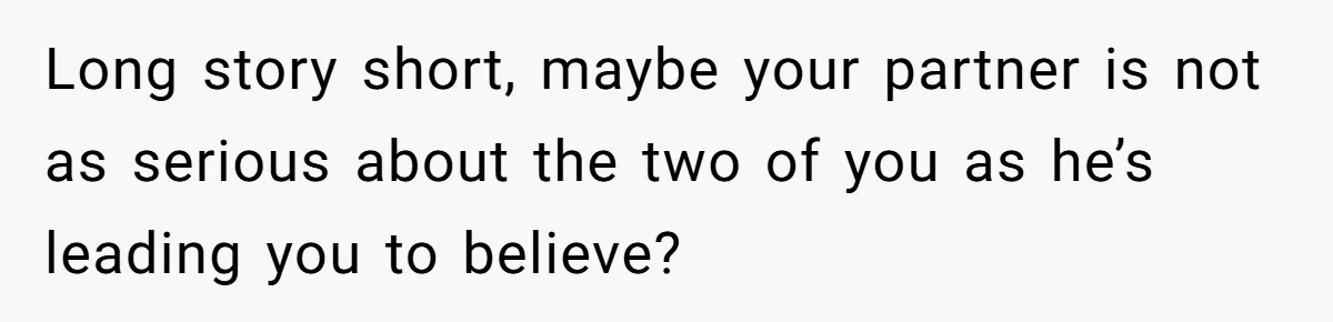 Long story short, maybe your partner is not as serious about the two of you as he’s leading you to believe?