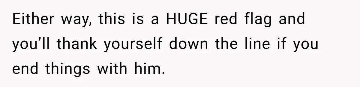 Either way, this is a HUGE red flag and you’ll thank yourself down the line if you end things with him.