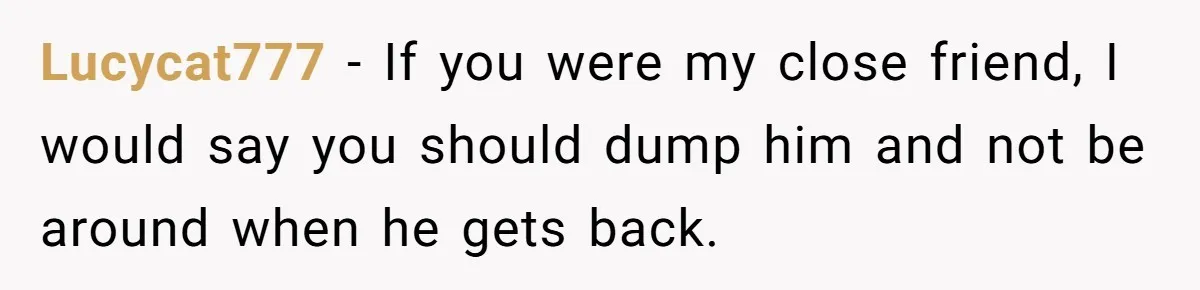 Lucycat777 − If you were my close friend, I would say you should dump him and not be around when he gets back.