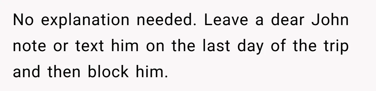 No explanation needed. Leave a dear John note or text him on the last day of the trip and then block him.