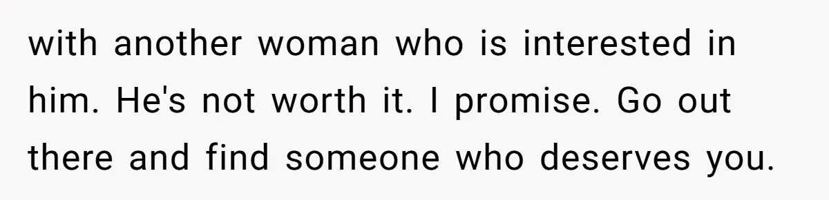 with another woman who is interested in him. He's not worth it. I promise. Go out there and find someone who deserves you.