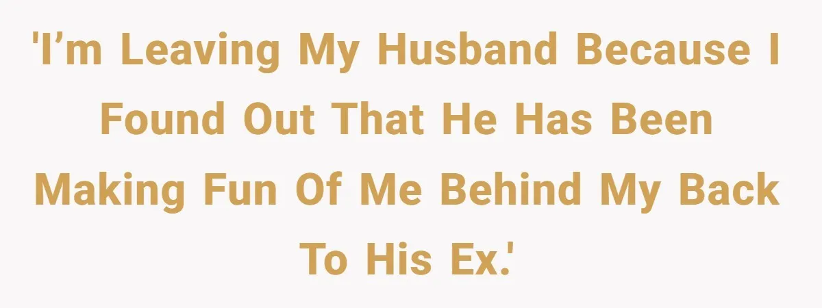 'I’m leaving my husband because I found out that he has been making fun of me behind my back to his ex.'