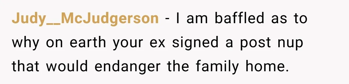 Divorced Man Shuts Down Ex Wife Family Funeral Stay Request At His New House Judy__McJudgerson − I am baffled as to why on earth your ex signed a post nup that would endanger the family home.