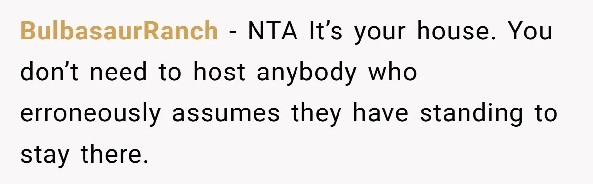 Divorced Man Shuts Down Ex Wife Family Funeral Stay Request At His New House BulbasaurRanch − NTA It’s your house. You don’t need to host anybody who erroneously assumes they have standing to stay there.