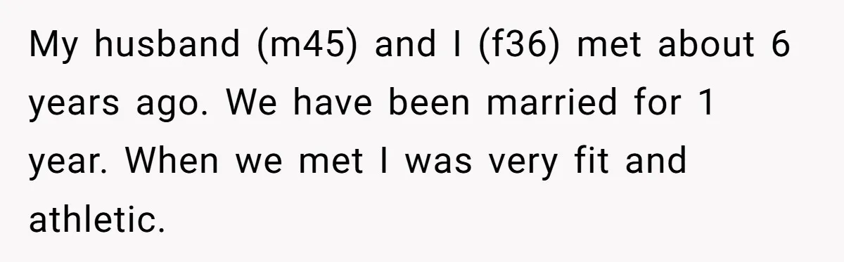 My husband (m45) and I (f36) met about 6 years ago. We have been married for 1 year. When we met I was very fit and athletic.
