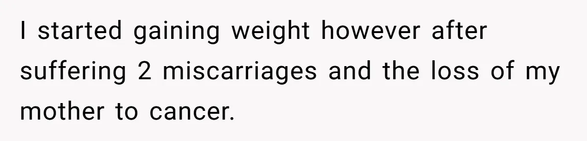 I started gaining weight however after suffering 2 miscarriages and the loss of my mother to cancer.