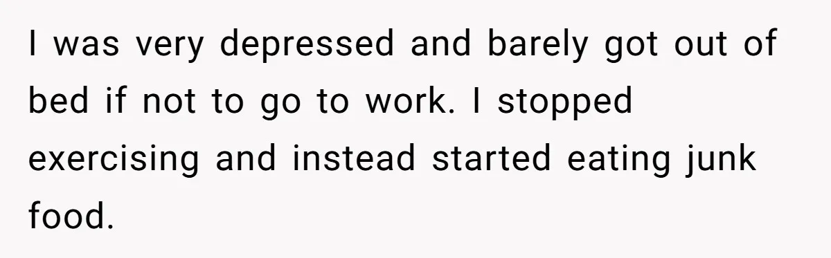 I was very depressed and barely got out of bed if not to go to work. I stopped exercising and instead started eating junk food.