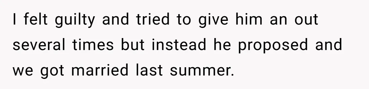 I felt guilty and tried to give him an out several times but instead he proposed and we got married last summer.