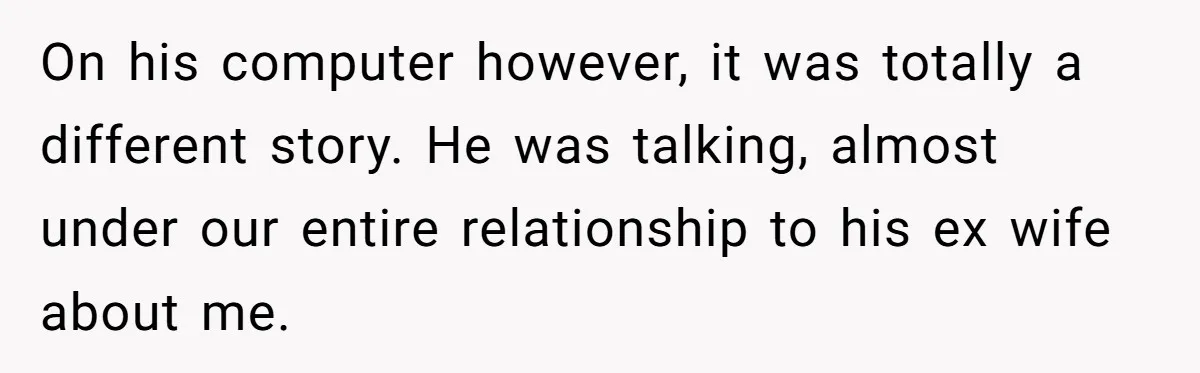 On his computer however, it was totally a different story. He was talking, almost under our entire relationship to his ex wife about me.