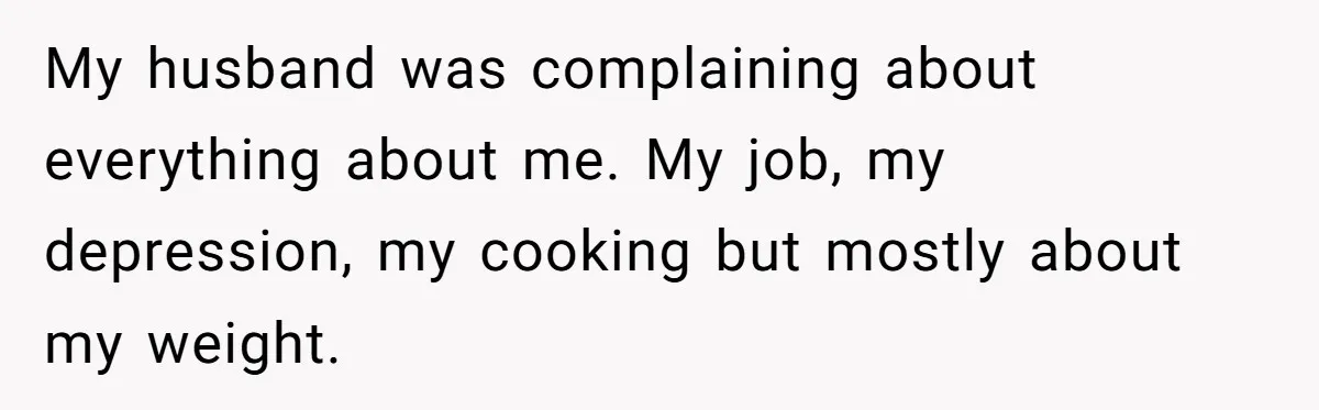 My husband was complaining about everything about me. My job, my depression, my cooking but mostly about my weight.