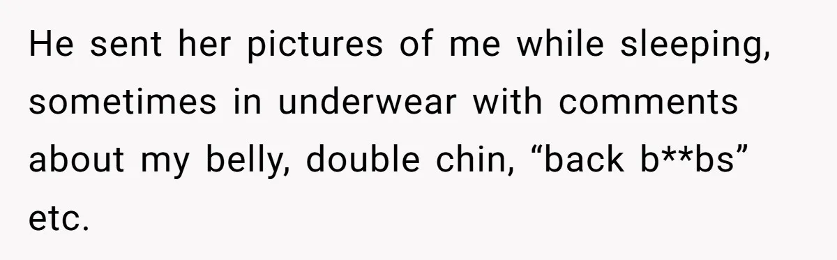 He sent her pictures of me while sleeping, sometimes in underwear with comments about my belly, double chin, “back b**bs” etc.