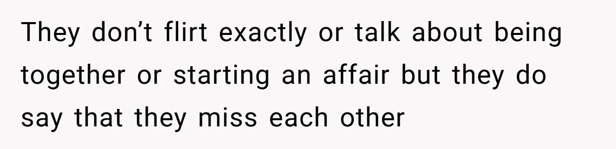 They don’t flirt exactly or talk about being together or starting an affair but they do say that they miss each other