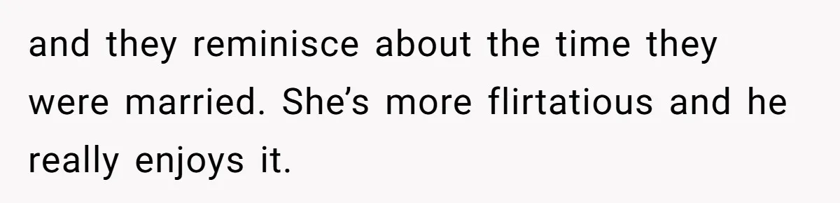 and they reminisce about the time they were married. She’s more flirtatious and he really enjoys it.
