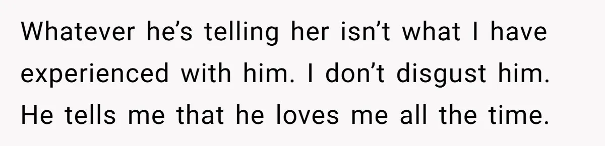 Whatever he’s telling her isn’t what I have experienced with him. I don’t disgust him. He tells me that he loves me all the time.
