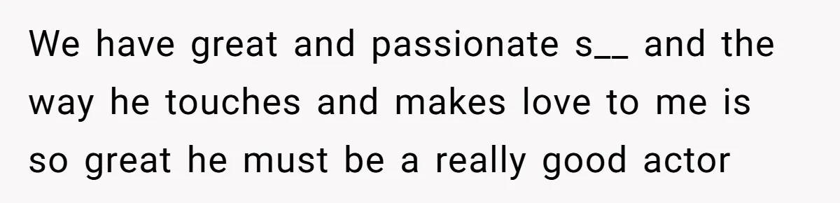 We have great and passionate s__ and the way he touches and makes love to me is so great he must be a really good actor