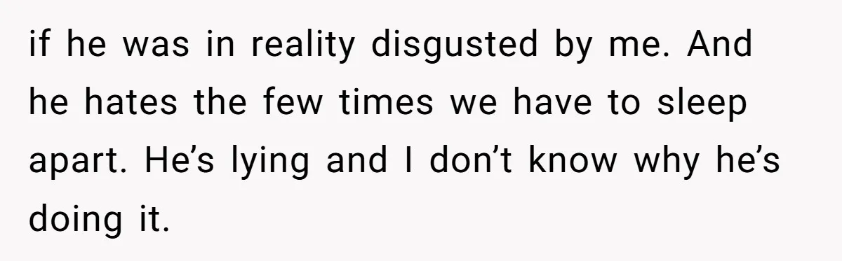 if he was in reality disgusted by me. And he hates the few times we have to sleep apart. He’s lying and I don’t know why he’s doing it.